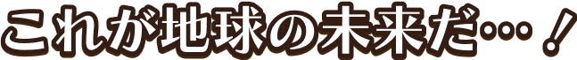 これが地球の未来だ・・・!