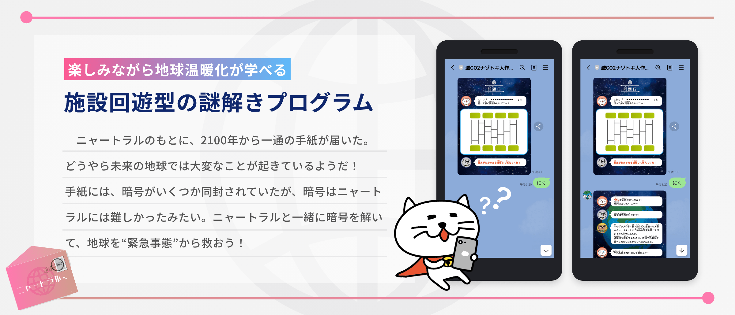 楽しみながら地球温暖化が学べる、施設回遊型の謎解きプログラム。以下はストーリーの説明。ニャートラルのもとに、2100年から一通の手紙が届いた。どうやら未来の地球では大変なことが起きているようだ！手紙には、暗号がいくつか同封されていたが、暗号はニャートラルには難しかったみたい。ニャートラルと一緒に暗号を解いて、地球を緊急事態から救おう！