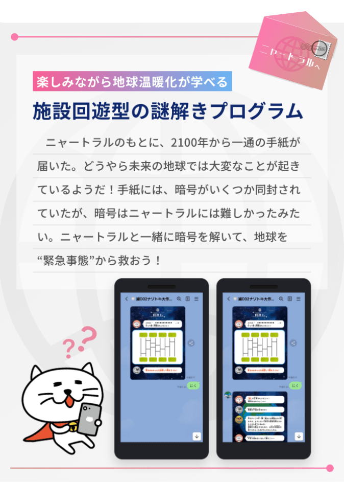 楽しみながら地球温暖化が学べる、施設回遊型の謎解きプログラム。以下はストーリーの説明。ニャートラルのもとに、2100年から一通の手紙が届いた。どうやら未来の地球では大変なことが起きているようだ！手紙には、暗号がいくつか同封されていたが、暗号はニャートラルには難しかったみたい。ニャートラルと一緒に暗号を解いて、地球を緊急事態から救おう！